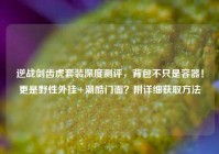 逆战剑齿虎套装深度测评，背包不只是容器！更是野性外挂+潮酷门面？附详细获取方法