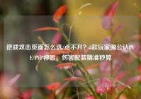 逆战攻击页面怎么选/点不开？3款玩家圈公认PVE/PVP神器，伤害配装精准秒算