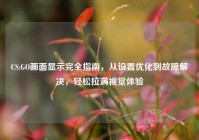 CS:GO画面显示完全指南，从设置优化到故障解决，轻松拉满视觉体验