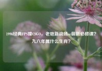 1996经典FPS撞CSGO，老炮新战场or萌新必修课？九六年属什么生肖？
