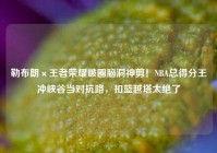 勒布朗×王者荣耀破圈脑洞神剪！NBA总得分王冲峡谷当对抗路，扣篮越塔太绝了