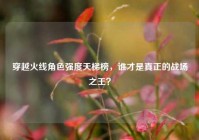 穿越火线角色强度天梯榜，谁才是真正的战场之王？
