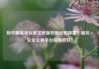 和平精英老玩家买绝版特斯拉怕踩雷？避坑+安全交易平台指南收好！