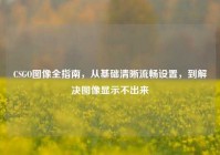 CSGO图像全指南，从基础清晰流畅设置，到解决图像显示不出来