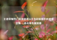 王者荣耀热门英雄超清4K无水印原图手机壁纸合集 一键点亮专属屏幕
