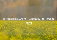 和平精英717幸运空投，天降福利，这一次别再错过！