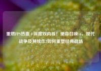 重燃FPS热血+深度双内核！使命召唤16，现代战争及其续作2如何重塑经典战场