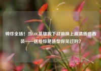 帅炸全场！当LOL英雄脱下战袍换上高清质感西装——这些惊艳造型你见过吗？