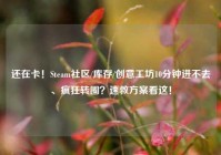 还在卡！Steam社区/库存/创意工坊10分钟进不去、疯狂转圈？速救方案看这！