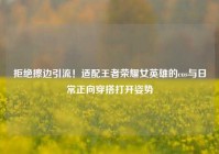 拒绝擦边引流！适配王者荣耀女英雄的cos与日常正向穿搭打开姿势