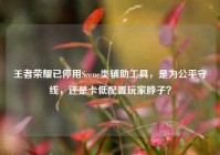 王者荣耀已停用Scene类辅助工具，是为公平守线，还是卡低配置玩家脖子？