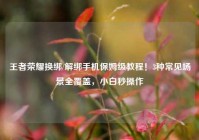 王者荣耀换绑/解绑手机保姆级教程！3种常见场景全覆盖，小白秒操作