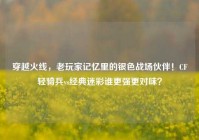 穿越火线，老玩家记忆里的银色战场伙伴！CF轻骑兵vs经典迷彩谁更强更对味？