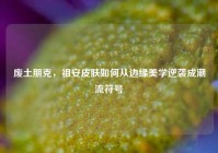废土朋克，祖安皮肤如何从边缘美学逆袭成潮流符号