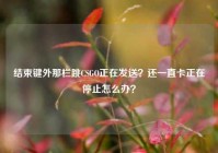结束键外那栏跳CSGO正在发送？还一直卡正在停止怎么办？