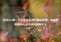逆战2024榜一大佬偷偷在用的硬核配置！猎场秒深渊BOSS 塔防银河满帧不卡