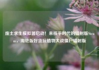 废土求生模拟器启动！来核平时代的辐射版Steam，淘绝版好货玩植物大战僵尸辐射版