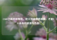 CSGO下雨地图集锦，枪火划破朦胧雨幕，才是FPS该有的浪漫与热血！