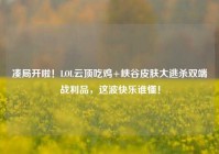 凑局开啦！LOL云顶吃鸡+峡谷皮肤大逃杀双端战利品，这波快乐谁懂！