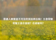 普通人眼里遥不可及的顶流峡谷局！王者荣耀荣耀王者会是啥？会掉星吗？