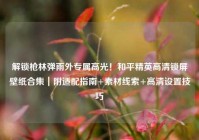 解锁枪林弹雨外专属高光！和平精英高清锁屏壁纸合集｜附适配指南+素材线索+高清设置技巧