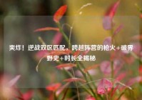 爽炸！逆战双区匹配，跨越阵营的枪火+破界野史+时长全揭秘