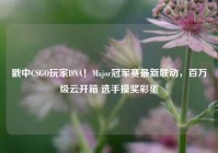 戳中CSGO玩家DNA！Major冠军赛最新联动，百万级云开箱 选手摸奖彩蛋
