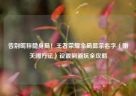 告别昵称隐身局！王者荣耀全局显示名字（附关闭方法）设置到避坑全攻略