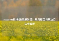 Steam/PS4战神4遇黑屏别慌！常见原因与解决方法全解析