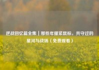 逆战回忆篇全集｜那些年攥紧鼠标，共守过的星河与战场（免费观看）