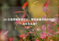 2017王者荣耀英雄碎片，那些年攥手心的钥匙，当年怎么拿？