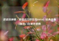 逆战封神榜·颜值战力双在线TOP10！经典老角&新热门女神齐登榜