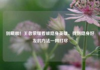 别藏啦！王者荣耀看破隐身英雄、找到隐身好友的方法一网打尽