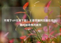 不用下APP无需下载！王者荣耀网页版在线玩，随时随地想开就开