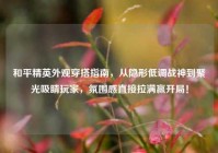 和平精英外观穿搭指南，从隐形低调战神到聚光吸睛玩家，氛围感直接拉满赢开局！