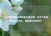 王者荣耀露娜高清绝美头像合集！月光下的飒爽与仙气并存，哪款戳中你的心？