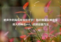 枪声外的海岛年味软乎乎！和平精英玩狮音乐刻入特种兵DNA，还附设置方法