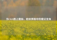 当CSGO遇上魔仙，枪林弹雨中的魔法变身