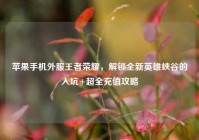 苹果手机外服王者荣耀，解锁全新英雄峡谷的入坑+超全充值攻略