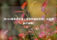 当CSGO稀有皮肤撞上高饱和视觉密码，玩家的疯狂谁懂？