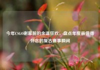 今年CSGO谢幕前的余温狂欢，盘点年度最值得怀念的复古赛事瞬间