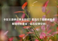 卡在王者峡谷黄金段位？看这几个隐藏破局点解锁你的黄金→钻石反弹空间！