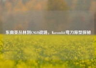 东南亚丛林到CSGO战场，Karambit弯刀原型探秘