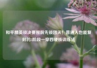 和平精英锁决赛圈前先锁团灭！普通人也能复刻的3阶段一穿四硬核训练法