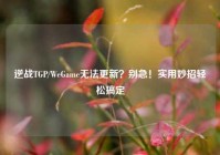 逆战TGP/WeGame无法更新？别急！实用妙招轻松搞定