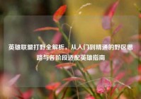 英雄联盟打野全解析，从入门到精通的野区思路与各阶段适配英雄指南
