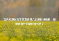 别只知道喊和平精英沙漠六边形战神载具！刚枪跑毒外的隐形细节绝了