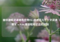 圈住潮酷灵魂跑毒也带FILA柔感范儿？一文讲清斐乐×PUBG莆田鞋和正品的区别