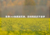 免费CSGO加速器实测，告别高延迟不是梦