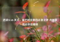 逆战SCAR-天王，星芒时光里的王者之矛 月面狂想皮肤在哪得
